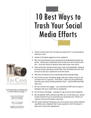 10 Best Ways to
                                     Trash Your Social
                                       Media Efforts
                                  1. Tweet or post every five minutes hot reports like “I am leaving the
                                     bathroom now.”
                                  2. Create a Facebook page but never update it.
                                  3. Blur the lines between your personal and professional social net-
                                     works. Clearly your customers want to see your son’s soccer pho-
                                     tos – and your family is dying to hear about your new menu.
                                  4. Post every joke, forward every chain mail, and especially, respond
                                     to every survey asking you which Star Trek character you are. And
                                     be sure to ask your customers to do the same.
                                  5. Post lots of photos of your kids doing embarrassing things.
                                  6. Do not link up your Facebook page, web site, twitter account, etc.
                                     Let each live in a vacuum. And never, under any circumstances,
                                     promote your social media presence at all – just let folks stumble
                                     upon you.
                                  7. Do not monitor your pages – you certainly do NOT want to open a
Communication strategies for
                                     dialogue with your customers or prospects.
 a world without strings.™        8. Do not have a strategy – just give it a go and see what happens!
                                  9. Be completely 100% self-serving. After all, it’s all about you. Social
     www.tincansunlimited.com
       twitter.com/tincansllc        media is there for you to promote your business only. There’s no
      Follow us on Facebook!         need to interact with pesky customers.
       Phone: 717-279-1484        10. The most important thing you can do to ensure your social network-
        Fax: 717-222-5400             ing efforts are a disaster: Don’t ask questions. And for heaven’s
     laura@tincansunlimited.com       sake don’t call us for assistance!.
      jeff@tincansunlimited.com
 