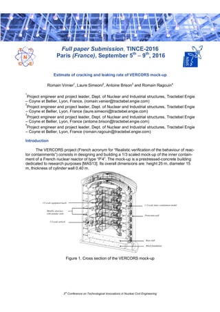 3rd
Conference on Technological Innovations in Nuclear Civil Engineering
Full paper Submission, TINCE-2016
Paris (France), September 5th
– 9th
, 2016
Estimate of cracking and leaking rate of VERCORS mock-up
Romain Vénier1
, Laure Simeoni2
, Antoine Brison3
and Romain Ragouin4
1
Project engineer and project leader, Dept. of Nuclear and Industrial structures, Tractebel Engie
– Coyne et Bellier, Lyon, France, (romain.venier@tractebel.engie.com)
2
Project engineer and project leader, Dept. of Nuclear and Industrial structures, Tractebel Engie
– Coyne et Bellier, Lyon, France (laure.simeoni@tractebel.engie.com)
3
Project engineer and project leader, Dept. of Nuclear and Industrial structures, Tractebel Engie
– Coyne et Bellier, Lyon, France (antoine.brison@tractebel.engie.com)
4
Project engineer and project leader, Dept. of Nuclear and Industrial structures, Tractebel Engie
– Coyne et Bellier, Lyon, France (romain.ragouin@tractebel.engie.com)
Introduction
The VERCORS project (French acronym for “Realistic verification of the behaviour of reac-
tor containments”) consists in designing and building a 1/3 scaled mock-up of the inner contain-
ment of a French nuclear reactor of type “P’4”. The mock-up is a prestressed-concrete building
dedicated to research purposes [MAS13]. Its overall dimensions are: height 25 m, diameter 15
m, thickness of cylinder wall 0.40 m.
Figure 1. Cross section of the VERCORS mock-up
 