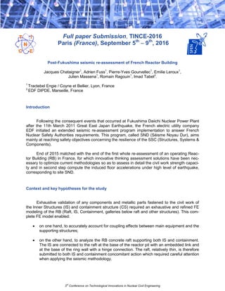 3rd
Conference on Technological Innovations in Nuclear Civil Engineering
Full paper Submission, TINCE-2016
Paris (France), September 5th
– 9th
, 2016
Post-Fukushima seismic re-assessment of French Reactor Building
Jacques Chataigner1
, Adrien Fuss1
, Pierre-Yves Gourvellec1
, Emilie Leroux1
,
Julien Massena1
, Romain Ragouin1
, Imad Tabet2
.
1
Tractebel Engie / Coyne et Bellier, Lyon, France
2
EDF DIPDE, Marseille, France
Introduction
Following the consequent events that occurred at Fukushima Daiichi Nuclear Power Plant
after the 11th March 2011 Great East Japan Earthquake, the French electric utility company
EDF initiated an extended seismic re-assessment program implementation to answer French
Nuclear Safety Authorities requirements. This program, called SND (Séisme Noyau Dur), aims
mainly at reaching safety objectives concerning the resilience of the SSC (Structures, Systems &
Components).
End of 2015 matched with the end of the first whole re-assessment of an operating Reac-
tor Building (RB) in France, for which innovative thinking assessment solutions have been nec-
essary to optimize current methodologies so as to assess in detail the civil work strength capaci-
ty and in second step compute the induced floor accelerations under high level of earthquake,
corresponding to site SND.
Context and key hypotheses for the study
Exhaustive validation of any components and metallic parts fastened to the civil work of
the Inner Structures (IS) and containment structure (CS) required an exhaustive and refined FE
modeling of the RB (Raft, IS, Containment, galleries below raft and other structures). This com-
plete FE model enabled:
 on one hand, to accurately account for coupling effects between main equipment and the
supporting structures;
 on the other hand, to analyze the RB concrete raft supporting both IS and containment.
The IS are connected to the raft at the base of the reactor pit with an embedded link and
at the base of the ring wall with a hinge connection. The raft, relatively thin, is therefore
submitted to both IS and containment concomitant action which required careful attention
when applying the seismic methodology.
 