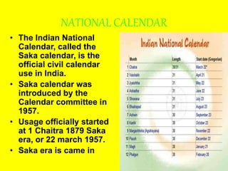 NATIONAL CALENDAR
• The Indian National
Calendar, called the
Saka calendar, is the
official civil calendar
use in India.
• Saka calendar was
introduced by the
Calendar committee in
1957.
• Usage officially started
at 1 Chaitra 1879 Saka
era, or 22 march 1957.
• Saka era is came in
 