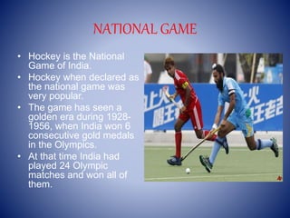 NATIONAL GAME
• Hockey is the National
Game of India.
• Hockey when declared as
the national game was
very popular.
• The game has seen a
golden era during 1928-
1956, when India won 6
consecutive gold medals
in the Olympics.
• At that time India had
played 24 Olympic
matches and won all of
them.
 