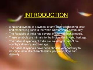 INTRODUCTION
• A national symbol is a symbol of any entity considering itself
and manifesting itself to the world as a national community.
• The Republic of India has several official national symbols.
• These symbols are intrinsic to the Indian identity and heritage.
• The national symbols of India are an integral part of the
country’s diversity and heritage.
• The national symbols have been chosen very carefully to
describe India, it’s characteristics, people, culture and
diversity.
 