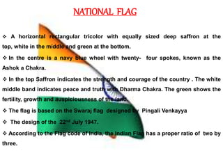 NATIONAL FLAG
 A horizontal rectangular tricolor with equally sized deep saffron at the
top, white in the middle and green at the bottom.
 In the centre is a navy blue wheel with twenty- four spokes, known as the
Ashok a Chakra.
 In the top Saffron indicates the strength and courage of the country . The white
middle band indicates peace and truth with Dharma Chakra. The green shows the
fertility, growth and auspiciousness of the land.
 The flag is based on the Swaraj flag designed by Pingali Venkayya
 The design of the 22nd July 1947.
 According to the Flag code of India, the Indian Flag has a proper ratio of two by
three.
 