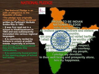NATIONAL PLEDGE
• The National Pledge is an
oath of allegiance to the
Republic of India.
•The pledge was originally
composed in Telugu language
written by Pydimarri Venkata
Subba Rao in 1962.
• It was first read out in a
school in Visakhapatnam in
1963 and was subsequently
translated into various regional
languages.
• It is commonly recited by
Indians in unison at public
events, especially in schools
and during the Independence
Day and Republic Day
celebrations.
• It is commonly found printed
in the opening pages of school
text books.
 