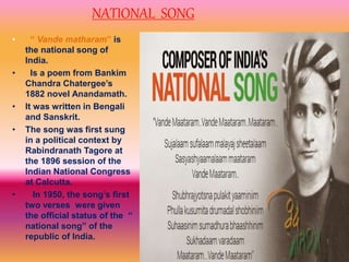 NATIONAL SONG
• “ Vande matharam” is
the national song of
India.
• Is a poem from Bankim
Chandra Chatergee’s
1882 novel Anandamath.
• It was written in Bengali
and Sanskrit.
• The song was first sung
in a political context by
Rabindranath Tagore at
the 1896 session of the
Indian National Congress
at Calcutta.
• In 1950, the song’s first
two verses were given
the official status of the “
national song” of the
republic of India.
 