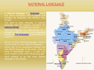 NATIONAL LANGUAGE
• A national language is a language which
has some connection with a people and
perhaps by extension the territory they
occupy.
• The term is used variously. A national
language may for instance represent the
national identity of a nation or country.
• National language may alternatively be a
designation given to one or more languages
spoken as first languages in the territory of
a country.
• We do not have national languages, India is
Country with so many different language s
• Article 343 of our constitution dictates that
“the official language of the union shall be
Hindi in devanagari script ’’, it also puts
fourth English as the other official language
• Hindi remains to be the most spoken
language in the country
 