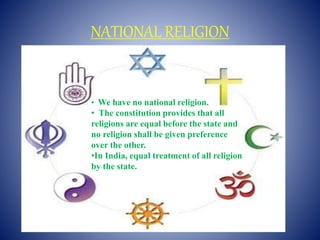 NATIONAL RELIGION
•We have no national religion.
• We have no national religion.
• The constitution provides that all
religions are equal before the state and
no religion shall be given preference
over the other.
•In India, equal treatment of all religion
by the state.
 