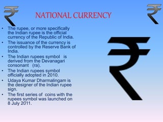 NATIONAL CURRENCY
• The rupee, or more specifically
the Indian rupee is the official
currency of the Republic of India.
• The issuance of the currency is
controlled by the Reserve Bank of
India.
• The Indian rupees symbol is
derived from the Devanagari
consonant (ra).
• The Indian rupees symbol
officially adopted in 2010.
• Udaya Kumar Dharmalingam is
the designer of the Indian rupee
sign.
• The first series of coins with the
rupees symbol was launched on
8 July 2011.
 