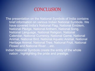 CONCLUSION
The presentation on the National Symbols of India contains
brief information on various Indian National Symbols. We
have covered India’s National Flag, National Emblem,
National Pledge, National Anthem, National Song,
National Language, National Religion, National
Calendar, National Currency, National Game, National
Animal, National Bird, National Aquatic Animal, National
Heritage Animal, National Tree, National Fruit, National
Flower and National River….etc.
Indian National Symbols create the entity of the whole
nation , highlighting the pride and prestige.
 