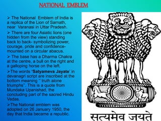 NATIONAL EMBLEM
 The National Emblem of India is
a replica of the Lion of Sarnath,
near Varanasi in Uttar Pradesh.
 There are four Asiatic lions (one
hidden from the view) standing
back to back- symbolizing power,
courage, pride and confidence-
mounted on a circular abacus.
 The base has a Dharma Chakra
at the centre, a bull on the right and
a galloping horse on the left.
The words ‘Satyameva Jayate’ in
devanagri script are inscribed at the
bottom meaning ‘’ truth alone
triumphs’’. This is a quote from
Mundaka Upanishad, the
concluding part of the sacred Hindu
Vedas.
The National emblem was
adopted on 26 January 1950, the
day that India became a republic.
 