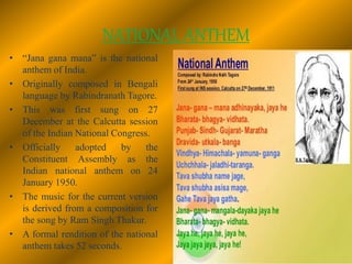 NATIONAL ANTHEM
• “Jana gana mana” is the national
anthem of India.
• Originally composed in Bengali
language by Rabindranath Tagore.
• This was first sung on 27
December at the Calcutta session
of the Indian National Congress.
• Officially adopted by the
Constituent Assembly as the
Indian national anthem on 24
January 1950.
• The music for the current version
is derived from a composition for
the song by Ram Singh Thakur.
• A formal rendition of the national
anthem takes 52 seconds.
 