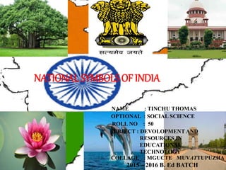 NATIONAL SYMBOLS OF INDIA
NAME : TINCHU THOMAS
OPTIONAL : SOCIAL SCIENCE
ROLL NO : 50
COLLAGE : MGUCTE MUVATTUPUZHA
2015 – 2016 B. Ed BATCH
SUBJECT : DEVOLOPMENT AND
RESOURCES IN
EDUCATIONAL
TECHNOLOGY
 