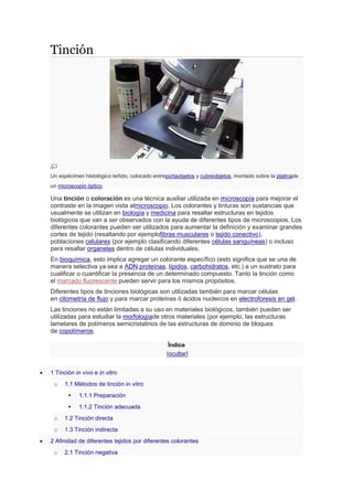 Tinción
Un espécimen histológico teñido, colocado entreportaobjetos y cubreobjetos, montado sobre la platinade
un microscopio óptico.
Una tinción o coloración es una técnica auxiliar utilizada en microscopía para mejorar el
contraste en la imagen vista almicroscopio. Los colorantes y tinturas son sustancias que
usualmente se utilizan en biología y medicina para resaltar estructuras en tejidos
biológicos que van a ser observados con la ayuda de diferentes tipos de microscopios. Los
diferentes colorantes pueden ser utilizados para aumentar la definición y examinar grandes
cortes de tejido (resaltando por ejemplofibras musculares o tejido conectivo),
poblaciones celulares (por ejemplo clasificando diferentes células sanguíneas) o incluso
para resaltar organelas dentro de células individuales.
En bioquímica, esto implica agregar un colorante específico (esto significa que se una de
manera selectiva ya sea a ADN,proteínas, lípidos, carbohidratos, etc.) a un sustrato para
cualificar o cuantificar la presencia de un determinado compuesto. Tanto la tinción como
el marcado fluorescente pueden servir para los mismos propósitos.
Diferentes tipos de tinciones biológicas son utilizadas también para marcar células
en citometría de flujo y para marcar proteínas ó ácidos nucleicos en electroforesis en gel.
Las tinciones no están limitadas a su uso en materiales biológicos, también pueden ser
utilizadas para estudiar la morfologíade otros materiales (por ejemplo, las estructuras
lamelares de polímeros semicristalinos de las estructuras de dominio de bloques
de copolímeros.
Índice
[ocultar]
 1 Tinción in vivo e in vitro
o 1.1 Métodos de tinción in vitro
 1.1.1 Preparación
 1.1.2 Tinción adecuada
o 1.2 Tinción directa
o 1.3 Tinción indirecta
 2 Afinidad de diferentes tejidos por diferentes colorantes
o 2.1 Tinción negativa
 