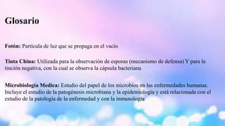 Glosario 
Fotón: Partícula de luz que se propaga en el vacío 
Tinta China: Utilizada para la observación de esporas (mecanismo de defensa) Y para la 
tinción negativa, con la cual se observa la cápsula bacteriana 
Microbiología Medica: Estudio del papel de los microbios en las enfermedades humanas. 
Incluye el estudio de la patogénesis microbiana y la epidemiologia y está relacionada con el 
estudio de la patología de la enfermedad y con la inmunología 
 