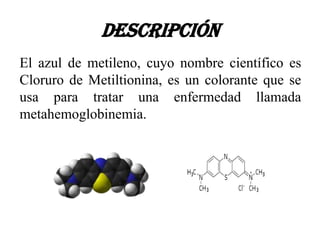Descripción
El azul de metileno, cuyo nombre científico es
Cloruro de Metiltionina, es un colorante que se
usa para tratar una enfermedad llamada
metahemoglobinemia.
 