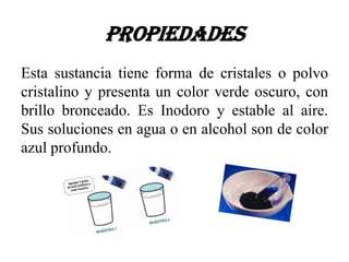 Propiedades
Esta sustancia tiene forma de cristales o polvo
cristalino y presenta un color verde oscuro, con
brillo bronceado. Es Inodoro y estable al aire.
Sus soluciones en agua o en alcohol son de color
azul profundo.
 