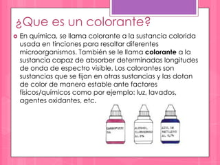 ¿Que es un colorante?
   En química, se llama colorante a la sustancia colorida
    usada en tinciones para resaltar diferentes
    microorganismos. También se le llama colorante a la
    sustancia capaz de absorber determinadas longitudes
    de onda de espectro visible. Los colorantes son
    sustancias que se fijan en otras sustancias y las dotan
    de color de manera estable ante factores
    físicos/químicos como por ejemplo: luz, lavados,
    agentes oxidantes, etc.
 