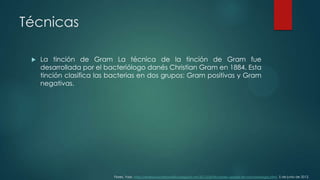 Técnicas


La tinción de Gram La técnica de la tinción de Gram fue
desarrollada por el bacteriólogo danés Christian Gram en 1884. Esta
tinción clasifica las bacterias en dos grupos: Gram positivas y Gram
negativas.

Flores, Yazz. http://realisaciondeanalisis.blogspot.mx/2012/06/tinciones-usadas-en-microbiologia.html. 5 de junio de 2012.

 
