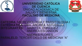 UNIVERSIDAD CATÓLICA
DE CUENCA
UNIDAD ACADEMICA DE
SALUD Y BIENESTAR
FACULTAD DE MEDICINA
CATEDRA: MICROBIOLOGIA Y PARSITOLOGIA I
CATEDRÁTICA: DRA. ANDREA ASTUDILLO.
INTEGRANTES: MARITZA ENRÍQUEZ
ANDREA ESCANDON
ANDRES FLORES
PARALELO: TERCER CICLO DE MEDICINA “A”
 