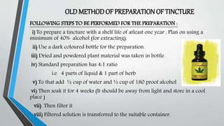 OLDMETHODOF PREPARATIONOF TINCTURE
FOLLOWING STEPS TO BE PERFORMED FOR THE PREPARATION :
i) To prepare a tincture with a shelf life of atleast one year , Plan on using a
minimum of 40% alcohol (for extracting).
ii) Use a dark coloured bottle for the preparation.
iii) Dried and powdered plant material was taken in bottle.
iv) Standard preparation has 4:1 ratio
i.e 4 parts of liquid & 1 part of herb
v) To that add ½ cup of water and ½ cup of 180 proof alcohol
vi) Then soak it for 4 weeks (It should be away from light and store in a cool
place )
vii) Then filter it
viii) Filtered solution is transferred to the suitable container.
 