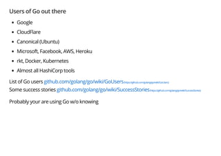 Users of Go out there
Google
CloudFlare
Canonical (Ubuntu)
Microsoft, Facebook, AWS, Heroku
rkt, Docker, Kubernetes
Almost all HashiCorp tools
List of Go users github.com/golang/go/wiki/GoUsers(https://github.com/golang/go/wiki/GoUsers)
Some success stories github.com/golang/go/wiki/SuccessStories(https://github.com/golang/go/wiki/SuccessStories)
Probably your are using Go w/o knowing
 
