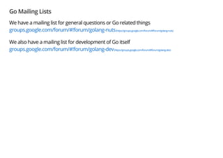 Go Mailing Lists
We have a mailing list for general questions or Go related things
groups.google.com/forum/#!forum/golang-nuts(https://groups.google.com/forum/#!forum/golang-nuts)
We also have a mailing list for development of Go itself
groups.google.com/forum/#!forum/golang-dev(https://groups.google.com/forum/#!forum/golang-dev)
 