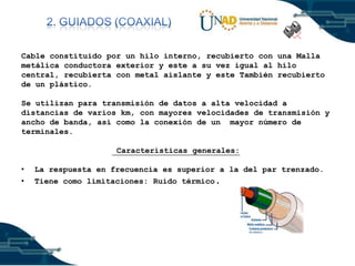 Cable constituido por un hilo interno, recubierto con una Malla
metálica conductora exterior y este a su vez igual al hilo
central, recubierta con metal aislante y este También recubierto
de un plástico.
Se utilizan para transmisión de datos a alta velocidad a
distancias de varios km, con mayores velocidades de transmisión y
ancho de banda, así como la conexión de un mayor número de
terminales.
Características generales:
•
•

La respuesta en frecuencia es superior a la del par trenzado.
Tiene como limitaciones: Ruido térmico.

 