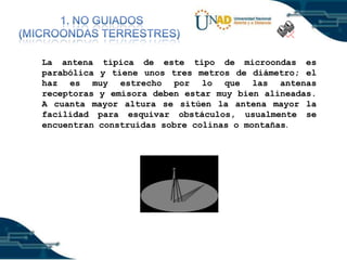 )
La antena típica de este tipo de microondas es
parabólica y tiene unos tres metros de diámetro; el
haz es muy estrecho por lo que las antenas
receptoras y emisora deben estar muy bien alineadas.
A cuanta mayor altura se sitúen la antena mayor la
facilidad para esquivar obstáculos, usualmente se
encuentran construidas sobre colinas o montañas.

 
