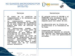 Ventajas
•
•

•

•

El costo de un satélite es
independiente a la distancia que
valla a cubrir.
La
comunicación
entre
dos
estaciones terrestres no necesita
de un gran número de repetidoras
puesto que solo se utiliza un
satélite.
Las
poblaciones
pueden
ser
cubiertas con una sola señal de
satélite,
sin
tener
que
preocuparse en gran medida del
problema de los obstáculos.
Grandes cantidades de ancho de
bandas están disponibles en los
circuitos satelitales generando
mayores
velocidades
en
la
transmisión de voz, data y vídeo
sin hacer uso de un costoso
enlace telefónico

Desventajas
•

El retardo entre el UPLINK y el
DOWNLINK esta alrededor de un
cuarto de segundo, o de medio
segundo para una señal de eco.

•

La absorción por la lluvia es
proporcional a la frecuencia de
la onda.

•

Conexiones satelitales
multiplexadas imponen un retardo
que afectan las comunicaciones de
voz, por lo cual son generalmente
evitadas.

 