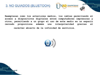 Reemplazan como los anteriores medios, los cables permitiendo el
acceso a dispositivos digitales entre computadores impresoras y
otros, permitiendo a un grupo el uso de este medio en un espacio
cerrado
proporciona
además
una
interpolaridad
gracias
al
carácter abierto de la infinidad de servicios.

 