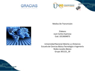 Medios De Transmisión

Elaboro:
Juan Carlos Espinosa
Cod: 1013604873

Universidad Nacional Abierta y a Distancia
Escuela de Ciencias Básica Tecnología e Ingeniería
Redes Locales Básico
Grupo 301121_39

 