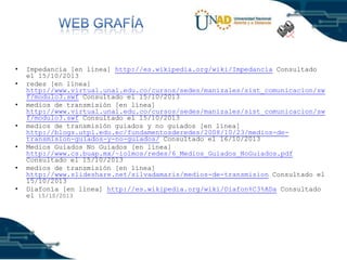 •
•
•
•

•
•
•

Impedancia [en línea] http://es.wikipedia.org/wiki/Impedancia Consultado
el 15/10/2013
redes [en línea]
http://www.virtual.unal.edu.co/cursos/sedes/manizales/sist_comunicacion/sw
f/modulo3.swf Consultado el 15/10/2013
medios de transmisión [en línea]
http://www.virtual.unal.edu.co/cursos/sedes/manizales/sist_comunicacion/sw
f/modulo3.swf Consultado el 15/10/2013
medios de transmisión guiados y no guiados [en línea]
http://blogs.utpl.edu.ec/fundamentosderedes/2008/10/23/medios-detransmision-guiados-y-no-guiados/ Consultado el 16/10/2013
Medios Guiados No Guiados [en línea]
http://www.cs.buap.mx/~iolmos/redes/6_Medios_Guiados_NoGuiados.pdf
Consultado el 15/10/2013
medios de transmisión [en línea]
http://www.slideshare.net/silvadamaris/medios-de-transmision Consultado el
15/10/2013
Diafonía [en línea] http://es.wikipedia.org/wiki/Diafon%C3%ADa Consultado
el 15/10/2013

 
