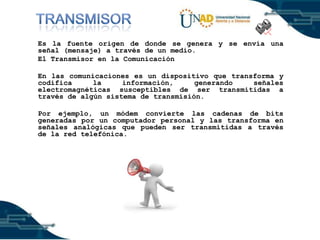 Es la fuente origen de donde se genera y se envía una
señal (mensaje) a través de un medio.
El Transmisor en la Comunicación
En las comunicaciones es un dispositivo que transforma y
codifica
la
información,
generando
señales
electromagnéticas susceptibles de ser transmitidas a
través de algún sistema de transmisión.
Por ejemplo, un módem convierte las cadenas de bits
generadas por un computador personal y las transforma en
señales analógicas que pueden ser transmitidas a través
de la red telefónica.

 