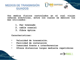 Son medios físicos controlados en el cual viajan
señales eléctricas, entre los cuales se mención los
mas utilizados:

1. Par trenzado
2. cable coaxial
3. fibra óptica
Características:
•
•
•
•

Velocidad de transmisión.
Facilidad de instalación
Inmunidad frente a interferencias
Ofrece distancias largas mediante repetidores

 
