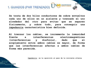 Se trata de dos hilos conductores de cobre envueltos
cada uno de ellos en un aislante y trenzado el uno
alrededor del otro para evitar que se separen
físicamente, y sobre todo, para conseguir una
impedancia característica bien definida.
Al trenzar los cables, se incrementa la inmunidad
frente
a
interferencias
electromagnéticas
(interferencias
y
diafonía),
dado
que
el
acoplamiento entre ambos cables es mayor, de forma
que las interferencias afectan a ambos cables de
forma más parecida.

Impedancia: es la oposición al paso de la corriente alterna

 
