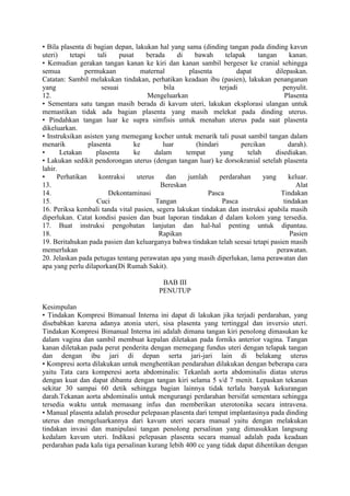 • Bila plasenta di bagian depan, lakukan hal yang sama (dinding tangan pada dinding kavun
uteri) tetapi tali pusat berada di bawah telapak tangan kanan.
• Kemudian gerakan tangan kanan ke kiri dan kanan sambil bergeser ke cranial sehingga
semua permukaan maternal plasenta dapat dilepaskan.
Catatan: Sambil melakukan tindakan, perhatikan keadaan ibu (pasien), lakukan penanganan
yang sesuai bila terjadi penyulit.
12. Mengeluarkan Plasenta
• Sementara satu tangan masih berada di kavum uteri, lakukan eksplorasi ulangan untuk
memastikan tidak ada bagian plasenta yang masih melekat pada dinding uterus.
• Pindahkan tangan luar ke supra simfisis untuk menahan uterus pada saat plasenta
dikeluarkan.
• Instruksikan asisten yang memegang kocher untuk menarik tali pusat sambil tangan dalam
menarik plasenta ke luar (hindari percikan darah).
• Letakan plasenta ke dalam tempat yang telah disediakan.
• Lakukan sedikit pendorongan uterus (dengan tangan luar) ke dorsokranial setelah plasenta
lahir.
• Perhatikan kontraksi uterus dan jumlah perdarahan yang keluar.
13. Bereskan Alat
14. Dekontaminasi Pasca Tindakan
15. Cuci Tangan Pasca tindakan
16. Periksa kembali tanda vital pasien, segera lakukan tindakan dan instruksi apabila masih
diperlukan. Catat kondisi pasien dan buat laporan tindakan d dalam kolom yang tersedia.
17. Buat instruksi pengobatan lanjutan dan hal-hal penting untuk dipantau.
18. Rapikan Pasien
19. Beritahukan pada pasien dan keluarganya bahwa tindakan telah seesai tetapi pasien masih
memerlukan perawatan.
20. Jelaskan pada petugas tentang perawatan apa yang masih diperlukan, lama perawatan dan
apa yang perlu dilaporkan(Di Rumah Sakit).
BAB III
PENUTUP
Kesimpulan
• Tindakan Kompresi Bimanual Interna ini dapat di lakukan jika terjadi perdarahan, yang
disebabkan karena adanya atonia uteri, sisa plasenta yang tertinggal dan inversio uteri.
Tindakan Kompresi Bimanual Interna ini adalah dimana tangan kiri penolong dimasukan ke
dalam vagina dan sambil membuat kepalan diletakan pada forniks anterior vagina. Tangan
kanan diletakan pada perut penderita dengan memegang fundus uteri dengan telapak tangan
dan dengan ibu jari di depan serta jari-jari lain di belakang uterus
• Kompresi aorta dilakukan untuk menghentikan pendarahan dilakukan dengan beberapa cara
yaitu Tata cara komperesi aorta abdominalis: Tekanlah aorta abdominalis diatas uterus
dengan kuat dan dapat dibantu dengan tangan kiri selama 5 s/d 7 menit. Lepaskan tekanan
sekitar 30 sampai 60 detik sehingga bagian lainnya tidak terlalu banyak kekurangan
darah.Tekanan aorta abdominalis untuk mengurangi perdarahan bersifat sementara sehingga
tersedia waktu untuk memasang infus dan memberikan uterotonika secara intravena.
• Manual plasenta adalah prosedur pelepasan plasenta dari tempat implantasinya pada dinding
uterus dan mengeluarkannya dari kavum uteri secara manual yaitu dengan melakukan
tindakan invasi dan manipulasi tangan penolong persalinan yang dimasukkan langsung
kedalam kavum uteri. Indikasi pelepasan plasenta secara manual adalah pada keadaan
perdarahan pada kala tiga persalinan kurang lebih 400 cc yang tidak dapat dihentikan dengan
 