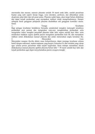 uterotonika dan masase, retensio plasenta setelah 30 menit anak lahir, setelah persalinan
buatan yang sulit seperti forsep tinggi, versi ekstraksi, perforasi, dan dibutuhkan untuk
eksplorasi jalan lahir dan tali pusat putus. Plasenta sudah lepas, akan tetapi belum dilahirkan
dan dapat terjadi perdarahan yang merupakan indikasi untuk mengeluarkannya. Hampir
sebagian besar gangguan pelepasan plasenta disebabkan oeh gangguan kontraksi uterus.
Saran
1. Tenaga Kesehatan
Bagi petugas kesehatan hendaknya berusaha semaksimal mungkin mencegah terjadinya
perdarahan post partum dan mengetahui cara-cara menghentikan perdarahan serta
mengetahui sedini mungkin penyebab plasenta tidak lahir segera setelah bayi lahir, serta
melakukan tindakan segera apabila pasien mengalami perdarahan kala III, dan merupakan
indikasi untuk dilakukanya manual plasenta dan untuk menurunkan angka kematian ibu.
2. Masyarakat Luas
Masyarakat maupun ibu-ibu dalam masa kehamilannya, dapat menjaga kesehatan selama
hamil dengan maksimal, makan-makanan yang bergizi, konsumsi Fe dan istirahat yang cukup
agar selama proses persalinan tidak terjadi kegawatan. Serta mampu memahami alasan
dilakukannya manual plasenta apabila plasenta belum lahir > 30 menit setelah bayi lahir dan
terjadi perdarahan agar dapat menyelamatkan pasien sesegera mungki
 