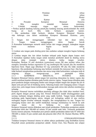 • Peralatan infuse
• Jarum infuse
• Plester
• Kateter urin
2) Prosuder Kompresi Bimanual Eksterna
• Bila mungkin mintalah bantuan seseorang.
• Cobalah massage ringan agar uterus berkontraksi.
• Periksa apakah kandung kencing penuh.jika kandung kencing penuh,mintalah ibu untuk
buang air kecil. Bila tidak berhasil, pasanglah kateter.
• Jika perdarahan tidak berhenti, lakukan Kompresi Bimanual Eksterna.
Ada beberapa cara dalam melakukan Kompresi Bimanual Eksterna, yaitu:
a. Cara I
1) Tangan kiri menggenggam rahimdari luar dan dasar rahim,
2) Tangan kanan menggenggam rahim bagian bawah
3) Kemudian keduatangan menarik rahim keluar dari rongga panggul, sedangkan tangan
kanan memeras bagian bawah rahim.
b. Cara II
1) Letakan satu tangan pada dinding perut dan usahakan sedapat mungkin bagian belakang
uterus
2) Letakan tangan dan lain dalam keadaan terkepal pada bagian depan kurpus uteri
3) Kemudian rapatkan kedua tangan untuk menekan pembuluh darah ke dinding uterus
dengan jalan menjepit uterus diantara kedua tangan tersebut.
Kemudian, Berikan 10 unit oksitoksin (syntocinon) secara IM atau melalui infuse jika
mungkin, kemudian berikan ergometrin 0,2 mg (methergin) IM, kecuali jika ibu menderita
hipertensi berat. Dapat juga diberikan 0,5 mg syntometrin IM jika ibu tidak menderita
hipertensi. Jika perdarahan berkurang atau berhenti mintalah ibu menyusui bayi. Jika hal ini
tidak berhasil menghentikan perdarahan dan uterus tetap tidak berkontraksi walaupun telah di
rangsang dengan mengusap-usap perut pasanglah infuse.
2.1.3 KOMPRESI BIMANUAL INTERNA (KBI)
Kompresi Bimanual Interna adalah tangan kiri penolong dimasukan ke dalam vagina dan
sambil membuat kepalan diletakan pada forniks anterior vagina. Tangan kanan diletakan pada
perut penderita dengan memegang fundus uteri dengan telapak tangan dan dengan ibu jari di
depan serta jari-jari lain di belakang uterus. Sekarang korpus uteri terpegang antara 2 tangan
antara lain, yaitu tangan kanan melaksanakan massage pada uterus dan sekalian menekannya
terhadap tangan kiri.
Kompresi bimanual interna melelahkan penolong sehingga jika tidak lekas memberi hasil,
perlu diganti dengan perasat yang lain. Perasat Dickinson mudah diselenggarakan pada
seorang multipara dengan dinding perut yang sudah lembek. Tangan kanan diletakkan
melintang pada bagian-bagian uterus, dengan jari kelingking sedikit di atas simfisis
melingkari bagian tersebut sebanyak mungkin, dan mengangkatnya ke atas. Tangan kiri
memegang korpus uteri dan sambil melakukan massage menekannya ke bawah ke arah
tangan kanan dan ke belakang ke arah promotorium.
Kompresi bimanual interna dilakukan saat terjadi perdarahan. Perdarahan postpartum adalah
perdarahan lebih dari 500-600 ml selama 24 jam setelah anak lahir. Termasuk perdarahan
karena retensio plasenta. Perdarahan post partum adalah perdarahan dalam kala IV lebih dari
500-600 cc dalam 24 jam setelah anak dan plasenta lahir (Prof. Dr. Rustam Mochtar, MPH,
1998).
2.1.3.1 ETIOLOGI/PENYEBAB
Tindakan kompresi bimanual interna ini akibat adanya perdarahan yang disebabkan karena
Penyebab umum perdarahan postpartum adalah: Atonia Uteri, Sisa Plasenta dan selaput
 