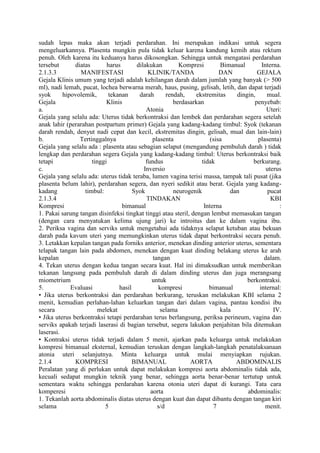 sudah lepas maka akan terjadi perdarahan. Ini merupakan indikasi untuk segera
mengeluarkannya. Plasenta mungkin pula tidak keluar karena kandung kemih atau rektum
penuh. Oleh karena itu keduanya harus dikosongkan. Sehingga untuk mengatasi perdarahan
tersebut diatas harus dilakukan Kompresi Bimanual Interna.
2.1.3.3 MANIFESTASI KLINIK/TANDA DAN GEJALA
Gejala Klinis umum yang terjadi adalah kehilangan darah dalam jumlah yang banyak (> 500
ml), nadi lemah, pucat, lochea berwarna merah, haus, pusing, gelisah, letih, dan dapat terjadi
syok hipovolemik, tekanan darah rendah, ekstremitas dingin, mual.
Gejala Klinis berdasarkan penyebab:
a. Atonia Uteri:
Gejala yang selalu ada: Uterus tidak berkontraksi dan lembek dan perdarahan segera setelah
anak lahir (perarahan postpartum primer) Gejala yang kadang-kadang timbul: Syok (tekanan
darah rendah, denyut nadi cepat dan kecil, ekstremitas dingin, gelisah, mual dan lain-lain)
b. Tertinggalnya plasenta (sisa plasenta)
Gejala yang selalu ada : plasenta atau sebagian selaput (mengandung pembuluh darah ) tidak
lengkap dan perdarahan segera Gejala yang kadang-kadang timbul: Uterus berkontraksi baik
tetapi tinggi fundus tidak berkurang.
c. Inversio uterus
Gejala yang selalu ada: uterus tidak teraba, lumen vagina terisi massa, tampak tali pusat (jika
plasenta belum lahir), perdarahan segera, dan nyeri sedikit atau berat. Gejala yang kadang-
kadang timbul: Syok neurogenik dan pucat
2.1.3.4 TINDAKAN KBI
Kompresi bimanual Interna :
1. Pakai sarung tangan disinfeksi tingkat tinggi atau steril, dengan lembut memasukan tangan
(dengan cara menyatukan kelima ujung jari) ke introitus dan ke dalam vagina ibu.
2. Periksa vagina dan serviks untuk mengetahui ada tidaknya selaput ketuban atau bekuan
darah pada kavum uteri yang memungkinkan uterus tidak dapat berkontraksi secara penuh.
3. Letakkan kepalan tangan pada forniks anterior, menekan dinding anterior uterus, sementara
telapak tangan lain pada abdomen, menekan dengan kuat dinding belakang uterus ke arah
kepalan tangan dalam.
4. Tekan uterus dengan kedua tangan secara kuat. Hal ini dimaksudkan untuk memberikan
tekanan langsung pada pembuluh darah di dalam dinding uterus dan juga merangsang
miometrium untuk berkontraksi.
5. Evaluasi hasil kompresi bimanual internal:
• Jika uterus berkontraksi dan perdarahan berkurang, teruskan melakukan KBI selama 2
menit, kemudian perlahan-lahan keluarkan tangan dari dalam vagina, pantau kondisi ibu
secara melekat selama kala IV.
• Jika uterus berkontraksi tetapi perdarahan terus berlangsung, periksa perineum, vagina dan
serviks apakah terjadi laserasi di bagian tersebut, segera lakukan penjahitan bila ditemukan
laserasi.
• Kontraksi uterus tidak terjadi dalam 5 menit, ajarkan pada keluarga untuk melakukan
kompresi bimanual eksternal, kemudian teruskan dengan langkah-langkah penatalaksanaan
atonia uteri selanjutnya. Minta keluarga untuk mulai menyiapkan rujukan.
2.1.4 KOMPRESI BIMANUAL AORTA ABDOMINALIS
Peralatan yang di perlukan untuk dapat melakukan kompresi aorta abdominalis tidak ada,
kecuali sedapat mungkin teknik yang benar, sehingga aorta benar-benar tertutup untuk
sementara waktu sehingga perdarahan karena otonia uteri dapat di kurangi. Tata cara
komperesi aorta abdominalis:
1. Tekanlah aorta abdominalis diatas uterus dengan kuat dan dapat dibantu dengan tangan kiri
selama 5 s/d 7 menit.
 