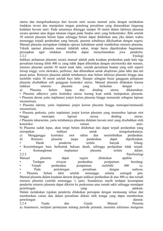 uterus dan mengeluarkannya dari kavum uteri secara manual yaitu dengan melakukan
tindakan invasi dan manipulasi tangan penolong persalinan yang dimasukkan langsung
kedalam kavum uteri. Pada umumnya ditunggu sampai 30 menit dalam lahirnya plasenta
secara spontan atau degan tekanan ringan pada fundus uteri yang berkontraksi. Bila setelah
30 mnenit plasenta belum lepas sehingga belum dapat dilahirkan atau jika dalam waktu
menunggu terjadi perdarahan yang banyak, pasenta sebaiknya dikeluarkan dengan segera.
Manual plasenta merupakan tindakan operasi kebidanan untuk melahirkan retensio plasenta.
Teknik operasi plasenta manual tidaklah sukar, tetapi harus diperkirakan bagaimana
persiapkan agar tindakan tersebut dapat menyelamatkan jiwa penderita.
2.2.2 Etiologi
Indikasi pelepasan plasenta secara manual adalah pada keadaan perdarahan pada kala tiga
persalinan kurang lebih 400 cc yang tidak dapat dihentikan dengan uterotonika dan masase,
retensio plasenta setelah 30 menit anak lahir, setelah persalinan buatan yang sulit seperti
forsep tinggi, versi ekstraksi, perforasi, dan dibutuhkan untuk eksplorasi jalan lahir dan tali
pusat putus. Retensio plasenta adalah tertahannya atau belum lahirnya plasenta hingga atau
melebihi waktu 30 menit setelah bayi lahir. Hampir sebagian besar gangguan pelepasan
plasenta disebabkan oeh gangguan kontraksi uterus. Manual plasenta dilakukan karena
indikasi retensio plasenta yang berkaitan dengan :
a) Plasenta belum lepas dari dinding uterus dikarenakan:
• Plasenta adhesive yaitu kontraksi uterus kurang kuat untuk melepaskan plasenta.
• Plasenta akreta yaitu implantasi jonjot korion plasenta hingga memasuki sebagian lapisan
miometrium.
• Plasenta inkreta, yaitu implantasi jonjot korion placenta hingga mencapai/memasuki
miometrium.
• Plasenta perkreta, yaitu implantasi jonjot korion plasenta yang menembus lapisan otot
hingga mencapai lapisan serosa dinding uterus.
• Plasenta inkarserata, yaitu tertahannya plasenta didalam kavum uteri yang disebabkan oleh
konstriksi ostium uteri.
b) Plasenta sudah lepas, akan tetapi belum dilahirkan dan dapat terjadi perdarahan yang
merupakan indikasi untuk mengeluarkannya.
c) Mengganggu kontraksi otot rahim dan menimbulkan perdarahan.
d) Retensio plasenta tanpa perdarahan dapat diperkirakan.
• Darah penderita terlalu banyak hilang.
• Keseimbangan baru berbentuk bekuan darah, sehingga perdarahan tidak terjadi.
• Kemungkinan implantasi plasenta terlalu dalam.
2.2.3 Patofisiologi
Manual plasenta dapat segera dilakukan apabila :
• Terdapat riwayat perdarahan postpartum berulang.
• Terjadi perdarahan postpartum melebihi 400 cc.
• Pada pertolongan persalinan dengan narkosa.
• Plasenta belum lahir setelah menunggu selama setengah jam.
Manual plasenta dalam keadaan darurat dengan indikasi perdarahan di atas 400 cc dan teriadi
retensio plasenta (setelah menunggu ½ jam). Seandainya masih terdapat kesempatan
penderita retensio plasenta dapat dikirim ke puskesmas atau rumah sakit sehingga mendapat
pertolongan yang adekuat.
Dalam melakukan rujukan penderita dilakukan persiapan dengan memasang infuse dan
memberikan cairan dan dalam persalinan diikuti oleh tenaga yang dapat memberikan
pertolongan darurat.
2.2.4 Tanda dan Gejala Manual Plasenta
a) Anamnesis, meliputi pertanyaan tentang periode prenatal, meminta informasi mengenai
 