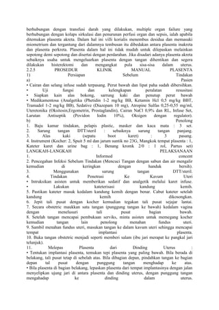 berhubungan dengan transfusi darah yang dilakukan, multiple organ failure yang
berhubungan dengan kolaps sirkulasi dan penurunan perfusi organ dan sepsis, ialah apabila
ditemukan plasenta akreta. Dalam hal ini villi korialis menembus desidua dan memasuki
miometrium dan tergantung dari dalamnya tembusan itu dibedakan antara plasenta inakreta
dan plasenta perkreta. Plasenta dalam hal ini tidak mudah untuk dilepaskan melainkan
sepotong demi sepotong dan disertai dengan perdarahan. Jika disadari adanya plasenta akreta
sebaiknya usaha untuk mengeluarkan plasenta dengan tangan dihentikan dan segera
dilakukan histerektomi dan mengangkat pula sisa-sisa dalam uterus.
2.2.5 PROSEDUR KLINIK MANUAL PLASENTA
1) Persiapan Sebelum Tindakan
a) Pasien
• Cairan dan selang infuse sudah terpasang. Perut bawah dan lipat paha sudah dibersihkan.
• Uji fungsi dan kelengkapan peralatan resusitasi
• Siapkan kain alas bokong, sarrung kaki dan penutup perut bawah
• Medikamentosa (Analgetika (Phetidin 1-2 mg/kg BB, Ketamin Hcl 0,5 mg/kg BBT,
Tramadol 1-2 mg/kg BB), Sedative (Diazepam 10 mg), Atropine Sulfas 0,25-0,55 mg/ml,
Uteretonika (Oksitosin,Ergometrin, Prostaglandin), Cairan NaCl 0,9% dan RL, Infuse Set,
Larutan Antiseptik (Povidon Iodin 10%), Oksigen dengan regulator).
b) Penolong
1. Baju kamar tindakan, pelapis plastic, masker dan kaca mata : 3 set.
2. Sarung tangan DTT/steril : sebaiknya sarung tangan panjang.
3. Alas kaki (sepatu boot karet) : 3 pasang.
4. Instrument (Kocher: 2, Spuit 5 ml dan jarum suntik no 23G, Mangkok tempat plasenta : 1,
Kateter karet dan urine bag : 1, Benang kromk 2/0 : 1 rol, Partus set)
LANGKAH-LANGKAH PELAKSANAAN
1. Informed concent
2. Pencegahan Infeksi Sebelum Tindakan (Mencuci Tangan dengan sabun dan air mengalir
kemudian di keringkan dengan handuk bersih).
3. Menggunakan sarung tangan DTT/steril.
4. Tindakan Penetrasi Ke Kavum Uteri
• Intruksikan asisten untuk memberikan sedatif dan analgetik melalui karet infuse.
• Lakukan kateterisasi kandung kemih.
5. Pastikan kateter masuk kedalam kandung kemih dengan benar. Cabut kateter setelah
kandung kemih dikosongkan.
6. Jepit tali pusat dengan kocher kemudian tegakan tali pusat sejajar lantai.
7. Secara obstetric maukkan satu tangan (punggung tangan ke bawah) kedalam vagina
dengan menelusuri tali pusat bagian bawah.
8. Setelah tangan mencapai pembukaan serviks, minta asisten untuk memegang kocher
kemudian tangan lain penolong menahan fundus uteri.
9. Sambil menahan fundus uteri, masukan tangan ke dalam kavum uteri sehingga mencapai
tempat implantasi plasenta.
10. Buka tangan obstetric menjadi seperti memberi salam (ibu jari merapat ke pangkal jari
telunjuk).
11. Melepas Plasenta dari Dinding Uterus :
• Tentukan implantasi plasenta, temukan tepi plasenta yang paling bawah. Bila berada di
belakang, tali pusat tetap di sebelah atas. Bila dibagian depan, pindahkan tangan ke bagian
depan tal pusat dengan punggung tangan menghadap ke atas.
• Bila plasenta di bagian belakang, lepaskan plasenta dari tempat implantasinya dengan jalan
menyelipkan ujung jari di antara plasenta dan dinding uterus, dengan punggung tangan
mengahadap ke dinding dalam uterus.
 