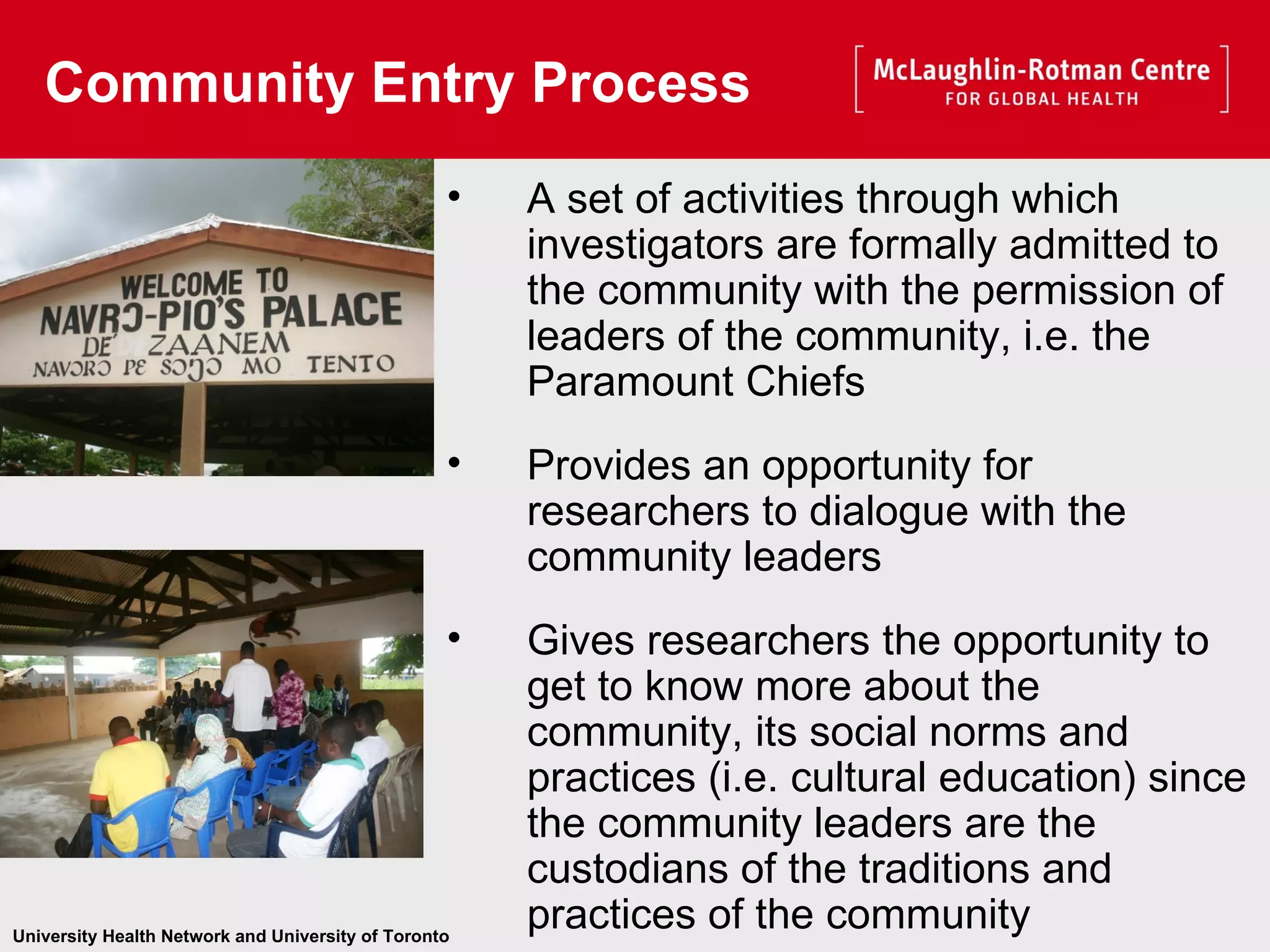 A set of activities through which investigators are formally admitted to the community with the permission of leaders of the community, i.e. the Paramount Chiefs   Provides an opportunity for researchers to dialogue with the community leaders Gives researchers the opportunity to get to know more about the community, its social norms and practices (i.e. cultural education) since the community leaders are the custodians of the traditions and practices of the community Community Entry Process   