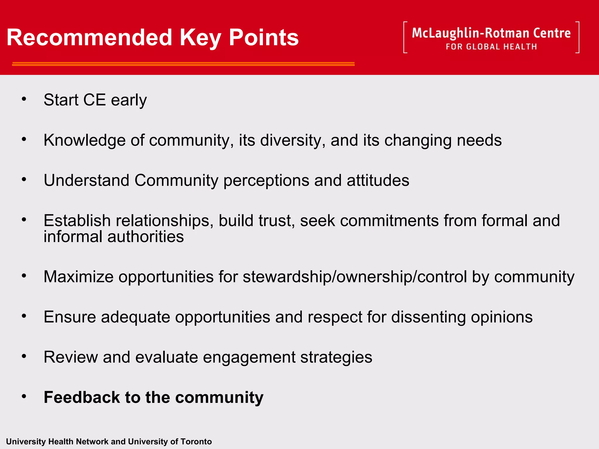 Recommended Key Points   _______________________ Start CE early Knowledge of community, its diversity, and its changing needs Understand Community perceptions and attitudes Establish relationships, build trust, seek commitments from formal and informal authorities Maximize opportunities for stewardship/ownership/control by community Ensure adequate opportunities and respect for dissenting opinions Review and evaluate engagement strategies Feedback to the community 