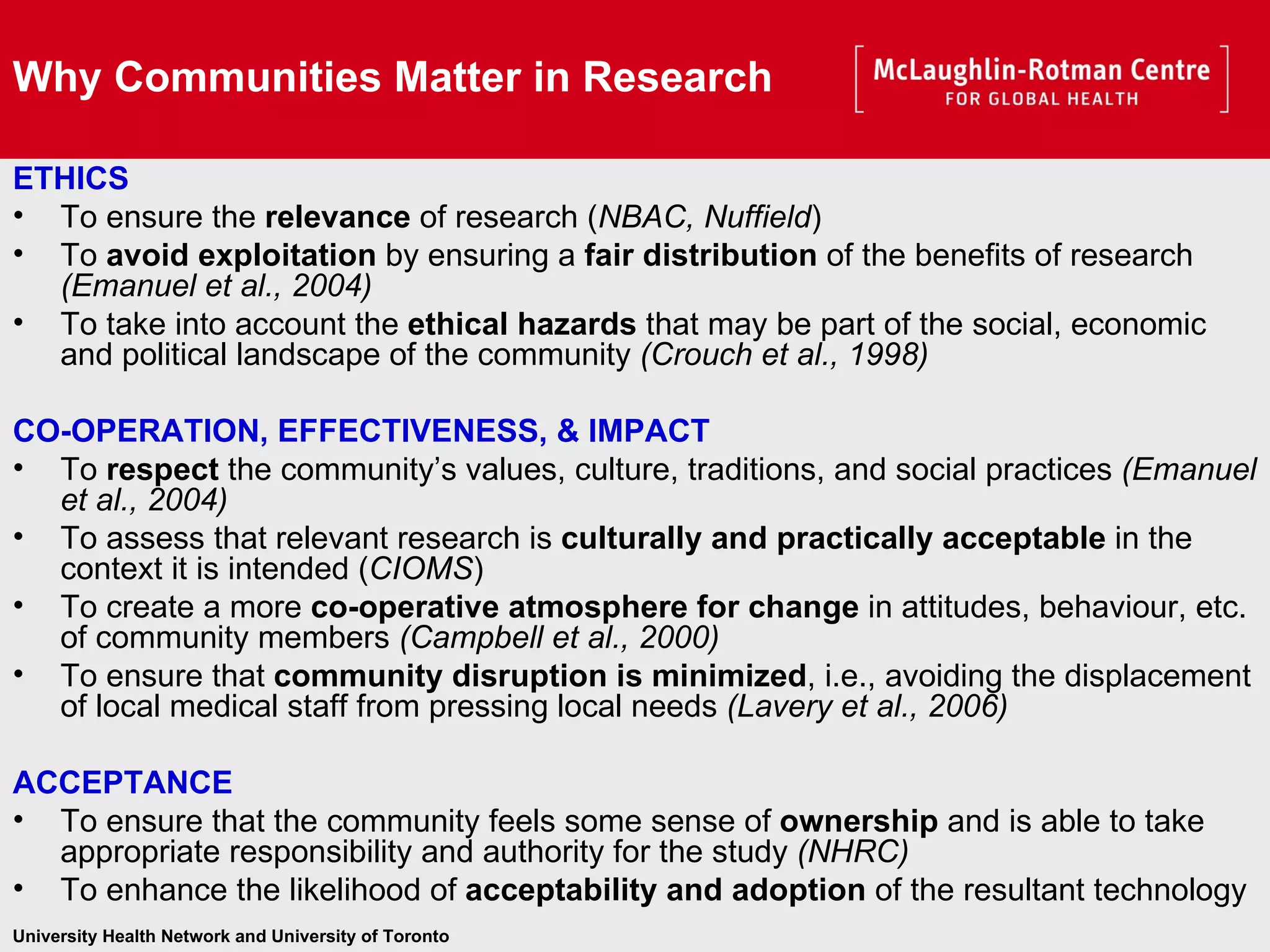 Why Communities Matter in Research ETHICS To ensure the  relevance  of research ( NBAC, Nuffield ) To  avoid exploitation  by ensuring a  fair distribution  of the benefits of research  (Emanuel et al., 2004) To take into account the  ethical hazards  that may be part of the social, economic and political landscape of the community  (Crouch et al., 1998) CO-OPERATION, EFFECTIVENESS, & IMPACT To  respect  the community’s values, culture, traditions, and social practices  (Emanuel et al., 2004) To assess that relevant research is  culturally and practically acceptable  in the context it is intended ( CIOMS ) To create a more  co-operative atmosphere for change  in attitudes, behaviour, etc. of community members  (Campbell et al., 2000) To ensure that  community disruption is minimized , i.e., avoiding the displacement of local medical staff from pressing local needs  (Lavery et al., 2006) ACCEPTANCE To ensure that the community feels some sense of  ownership  and is able to take appropriate responsibility and authority for the study  (NHRC) To enhance the likelihood of  acceptability and adoption  of the resultant technology   