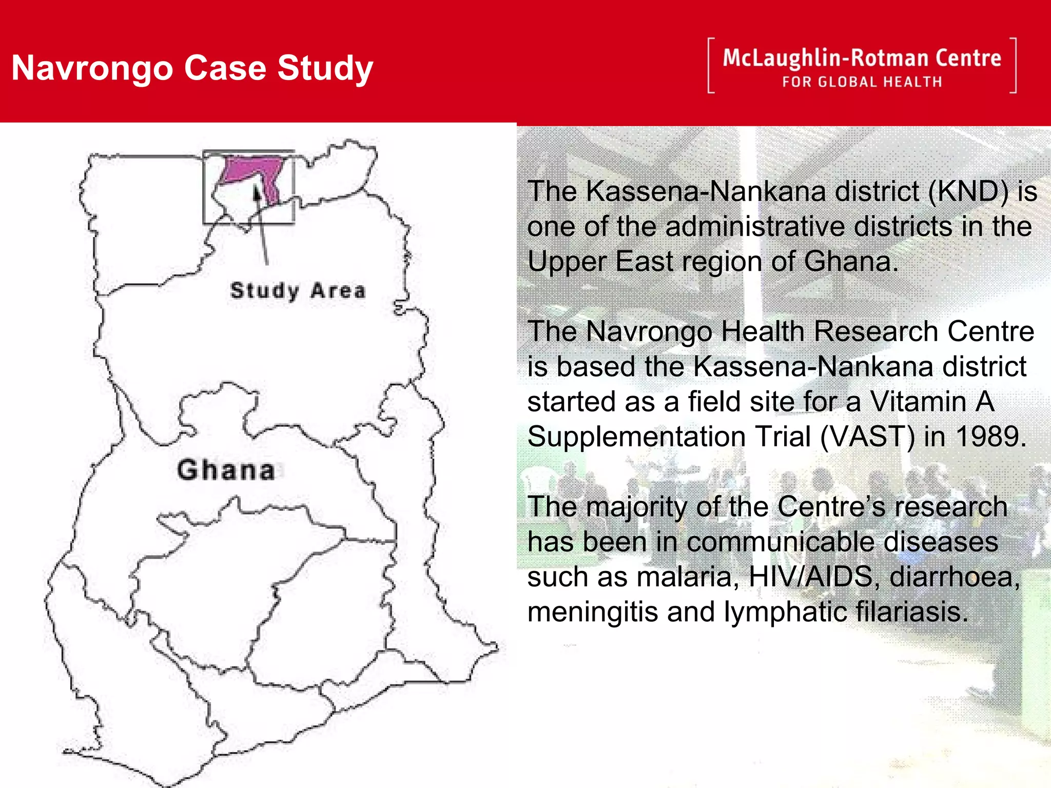 Navrongo Case Study The Kassena-Nankana district (KND) is one of the administrative districts in the Upper East region of Ghana. The Navrongo Health Research Centre is based the Kassena-Nankana district started as a field site for a Vitamin A Supplementation Trial (VAST) in 1989.  The majority of the Centre’s research has been in communicable diseases such as malaria, HIV/AIDS, diarrhoea, meningitis and lymphatic filariasis.  
