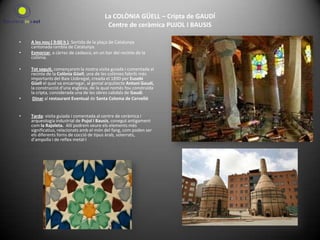 La COLÒNIA GÜELL – Cripta de GAUDÍ Centre de ceràmica PUJOL I BAUSIS A les nou ( 9:00 h ). Sortida de la plaça de Catalunya cantonada rambla de Catalunya.Esmorzar, a càrrec de cadascú, en un bar del recinte de la colònia.Tot seguit, començarem la nostra visita guiada i comentada al recinte de la Colònia Güell, una de les colònies fabrils més importants del Baix Llobregat, creada el 1890 per Eusebi Güell el qual va encarregar, al genial arquitecte Antoni Gaudí, la construcció d’una església, de la qual només fou construïda la cripta, considerada una de les obres cabdals de Gaudí.    Dinar al restaurant Eventual de Santa Coloma de Cervelló Tarda: visita guiada i comentada al centre de ceràmica i arqueologia industrial de Pujol i Bausis, conegut antigament com la Rajoleta.  Allí podrem veure els elements més significatius, relacionats amb el món del fang, com poden ser els diferents forns de cocció de tipus àrab, soterrats, d’ampolla i de reflex metàl·l 