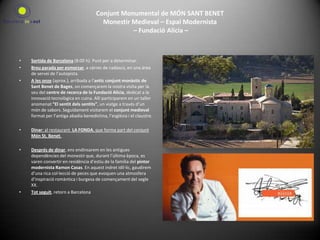 Conjunt Monumental de MÓN SANT BENETMonestir Medieval – Espai Modernista – Fundació Alícia –  Sortida de Barcelona (8:00 h). Punt per a determinar.Breu parada per esmorzar, a càrrec de cadascú, en una àrea de servei de l’autopista.A les onze (aprox.), arribada a l’antic conjunt monàstic de Sant Benet de Bages, on començarem la nostra visita per la seu del centre de recerca de la Fundació Alícia, dedicat a la innovació tecnològica en cuina. Allí participarem en un taller anomenat “El sentit dels sentits”, un viatge a través d’un món de sabors. Seguidament visitarem el conjunt medieval format per l’antiga abadia benedictina, l’església i el claustre.Dinar: al restaurant  LA FONDA, que forma part del conjunt Món St. Benet.  Després de dinar, ens endinsarem en les antigues dependències del monestir que, durant l’última època, es varen convertir en residència d’estiu de la família del pintor modernista Ramon Casas. En aquest indret idíl·lic, gaudirem d’una rica col·lecció de peces que evoquen una atmosfera d’inspiració romàntica i burgesa de començament del segle XX. Tot seguit, retorn a Barcelona  