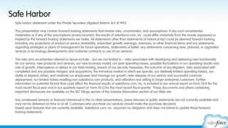 Safe Harbor
Safe harbor statement under the Private Securities Litigation Reform Act of 1995:
This presentation may contain forward-looking statements that involve risks, uncertainties, and assumptions. If any such uncertainties
materialize or if any of the assumptions proves incorrect, the results of salesforce.com, inc. could differ materially from the results expressed or
implied by the forward-looking statements we make. All statements other than statements of historical fact could be deemed forward-looking,
including any projections of product or service availability, subscriber growth, earnings, revenues, or other financial items and any statements
regarding strategies or plans of management for future operations, statements of belief, any statements concerning new, planned, or upgraded
services or technology developments and customer contracts or use of our services.
 
The risks and uncertainties referred to above include – but are not limited to – risks associated with developing and delivering new functionality
for our service, new products and services, our new business model, our past operating losses, possible fluctuations in our operating results and
rate of growth, interruptions or delays in our Web hosting, breach of our security measures, the outcome of any litigation, risks associated with
completed and any possible mergers and acquisitions, the immature market in which we operate, our relatively limited operating history, our
ability to expand, retain, and motivate our employees and manage our growth, new releases of our service and successful customer
deployment, our limited history reselling non-salesforce.com products, and utilization and selling to larger enterprise customers. Further
information on potential factors that could affect the financial results of salesforce.com, inc. is included in our annual report on Form 10-K for the
most recent fiscal year and in our quarterly report on Form 10-Q for the most recent fiscal quarter. These documents and others containing
important disclosures are available on the SEC Filings section of the Investor Information section of our Web site.
 
Any unreleased services or features referenced in this or other presentations, press releases or public statements are not currently available and
may not be delivered on time or at all. Customers who purchase our services should make the purchase decisions
based upon features that are currently available. Salesforce.com, inc. assumes no obligation and does not intend to update these forwardlooking statements.

 