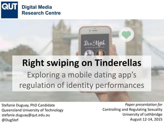 Stefanie Duguay, PhD Candidate
Queensland University of Technology
stefanie.duguay@qut.edu.au
@DugStef
Paper presentation for
Controlling Sexuality and Reproduction
University of Lethbridge
August 12-14, 2015
Right swiping on Tinderellas
Exploring a mobile dating app’s
regulation of identity performances
 