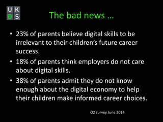 The bad news … 
• 23% of parents believe digital skills to be 
irrelevant to their children’s future career 
success. 
• 18% of parents think employers do not care 
about digital skills. 
• 38% of parents admit they do not know 
enough about the digital economy to help 
their children make informed career choices. 
O2 survey June 2014 
 
